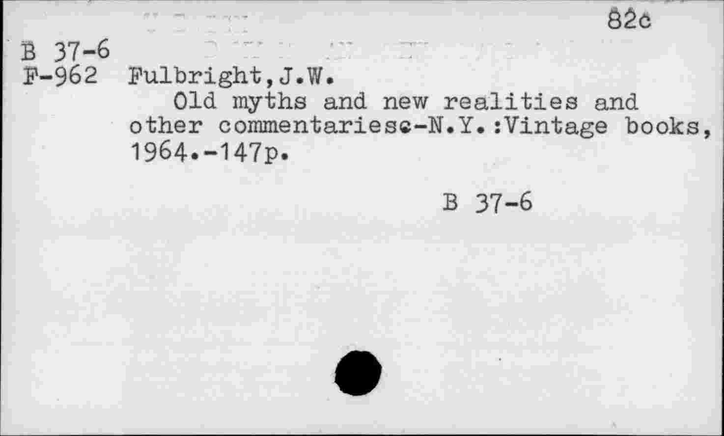 ﻿Ö2o
B 37-6	rr -	7
P-962 Fulbright,J.W.
Old myths and new realities and other commentariesc-JT.Y. :Vintage books 1964.-147p.
B 37-6